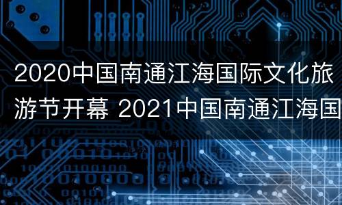 2020中国南通江海国际文化旅游节开幕 2021中国南通江海国际文化旅游节开幕