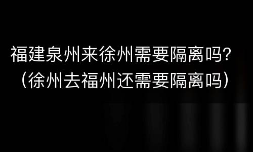 福建泉州来徐州需要隔离吗？（徐州去福州还需要隔离吗）