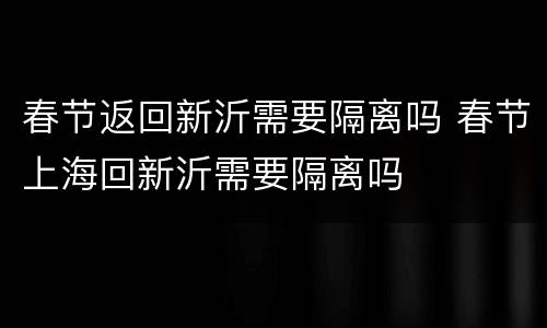 春节返回新沂需要隔离吗 春节上海回新沂需要隔离吗