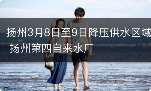 扬州3月8日至9日降压供水区域 扬州第四自来水厂
