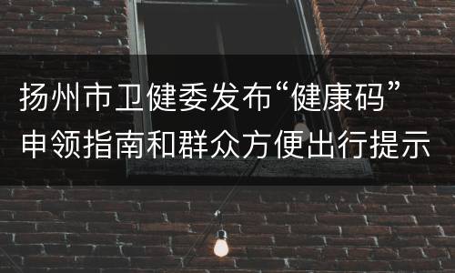 扬州市卫健委发布“健康码”申领指南和群众方便出行提示
