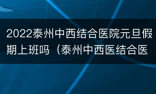 2022泰州中西结合医院元旦假期上班吗（泰州中西医结合医院周六可以体检吗）
