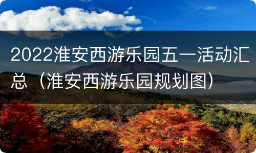 2022淮安西游乐园五一活动汇总（淮安西游乐园规划图）