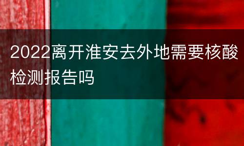 2022离开淮安去外地需要核酸检测报告吗