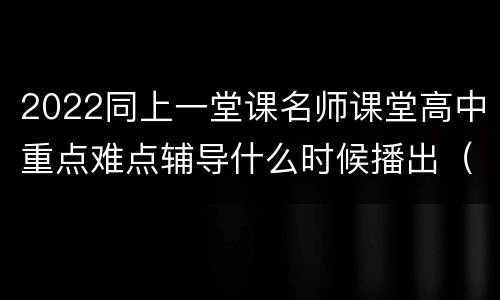 2022同上一堂课名师课堂高中重点难点辅导什么时候播出（附课程表）