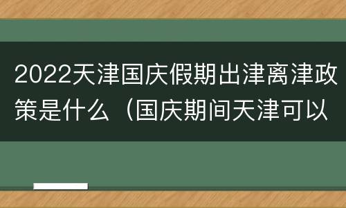 2022天津国庆假期出津离津政策是什么（国庆期间天津可以出津吗）