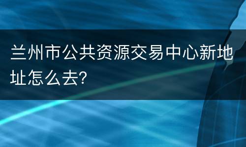 兰州市公共资源交易中心新地址怎么去？