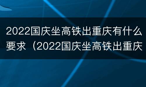 2022国庆坐高铁出重庆有什么要求（2022国庆坐高铁出重庆有什么要求吗）
