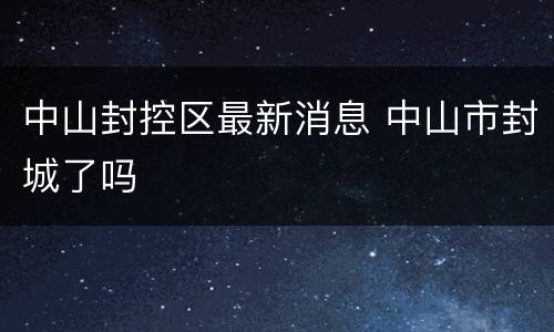 中山封控区最新消息 中山市封城了吗