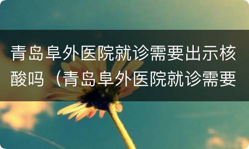 青岛阜外医院就诊需要出示核酸吗（青岛阜外医院就诊需要出示核酸吗）