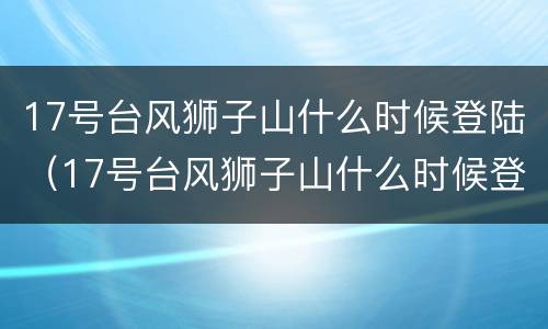 17号台风狮子山什么时候登陆（17号台风狮子山什么时候登陆上海）