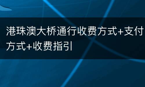 港珠澳大桥通行收费方式+支付方式+收费指引