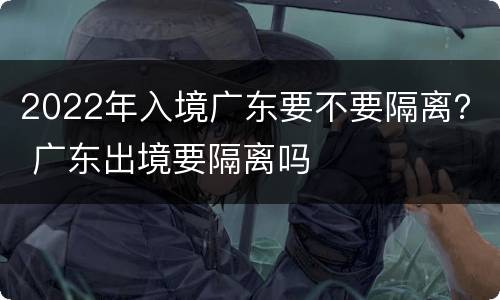 2022年入境广东要不要隔离？ 广东出境要隔离吗