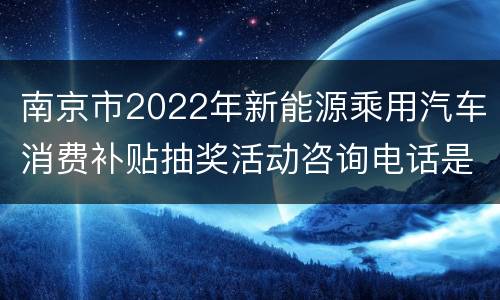 南京市2022年新能源乘用汽车消费补贴抽奖活动咨询电话是多少