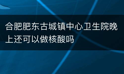 合肥肥东古城镇中心卫生院晚上还可以做核酸吗