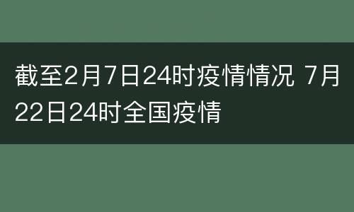 截至2月7日24时疫情情况 7月22日24时全国疫情