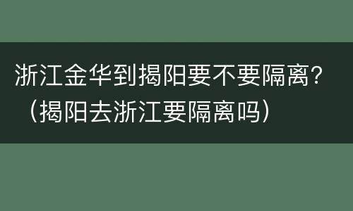 浙江金华到揭阳要不要隔离？（揭阳去浙江要隔离吗）