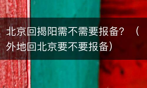 北京回揭阳需不需要报备？（外地回北京要不要报备）