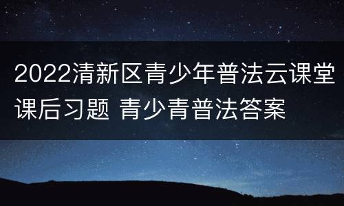 2022清新区青少年普法云课堂课后习题 青少青普法答案