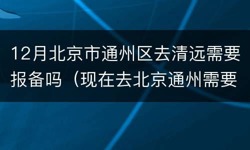 12月北京市通州区去清远需要报备吗（现在去北京通州需要进京证吗）