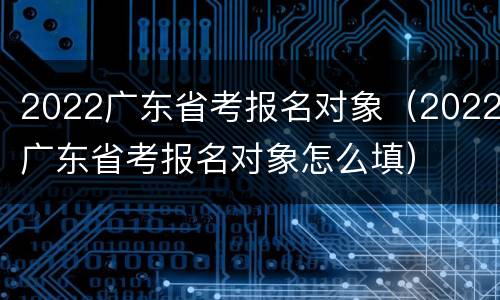 2022广东省考报名对象（2022广东省考报名对象怎么填）