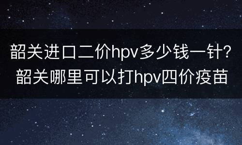 韶关进口二价hpv多少钱一针？ 韶关哪里可以打hpv四价疫苗