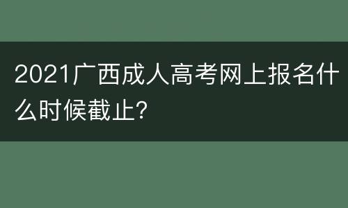 2021广西成人高考网上报名什么时候截止？