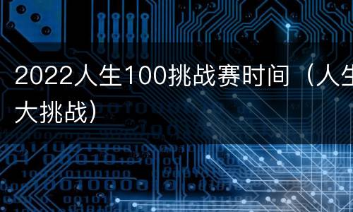 2022人生100挑战赛时间（人生大挑战）