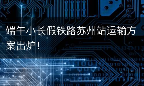 端午小长假铁路苏州站运输方案出炉！