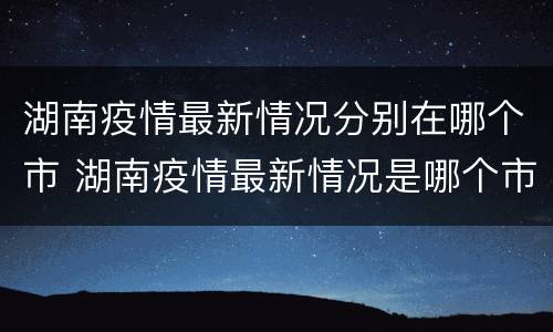 湖南疫情最新情况分别在哪个市 湖南疫情最新情况是哪个市
