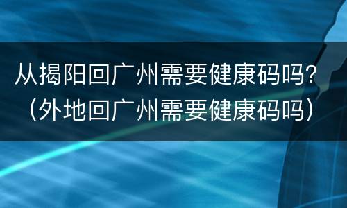 从揭阳回广州需要健康码吗？（外地回广州需要健康码吗）
