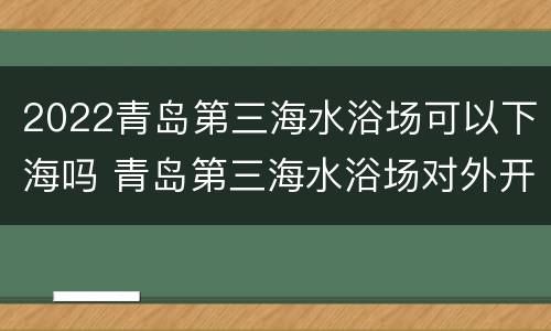 2022青岛第三海水浴场可以下海吗 青岛第三海水浴场对外开放吗