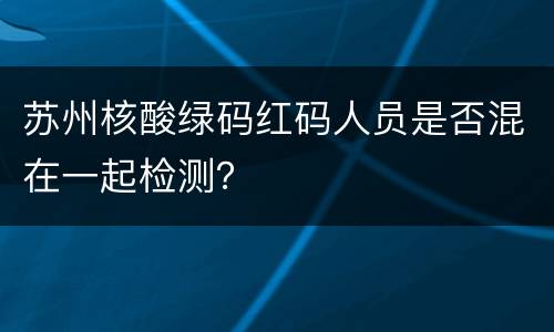 苏州核酸绿码红码人员是否混在一起检测？