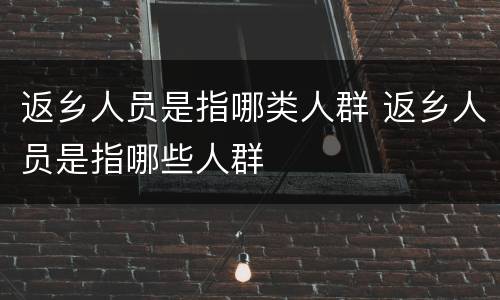 返乡人员是指哪类人群 返乡人员是指哪些人群