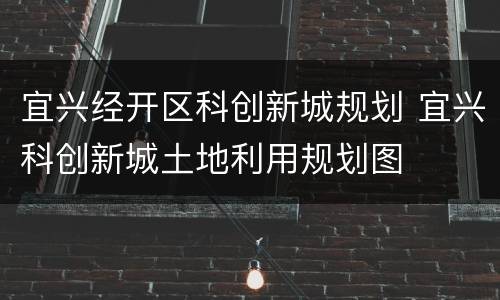 宜兴经开区科创新城规划 宜兴科创新城土地利用规划图
