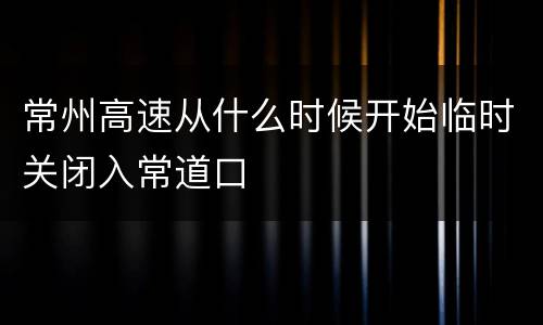 常州高速从什么时候开始临时关闭入常道口