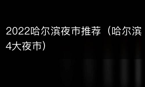2022哈尔滨夜市推荐（哈尔滨4大夜市）