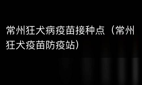 常州狂犬病疫苗接种点（常州狂犬疫苗防疫站）