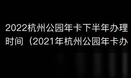 2022杭州公园年卡下半年办理时间（2021年杭州公园年卡办理）