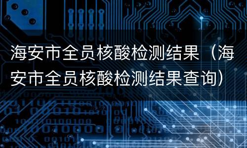 海安市全员核酸检测结果（海安市全员核酸检测结果查询）