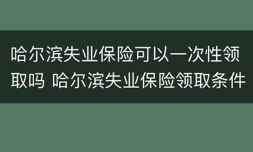 哈尔滨失业保险可以一次性领取吗 哈尔滨失业保险领取条件