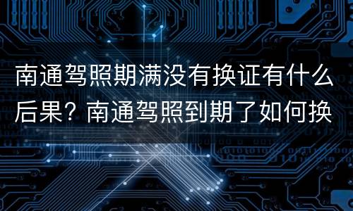 南通驾照期满没有换证有什么后果? 南通驾照到期了如何换新驾照过期了怎么办