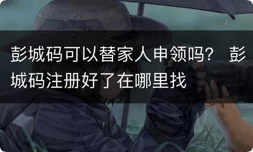 彭城码可以替家人申领吗？ 彭城码注册好了在哪里找