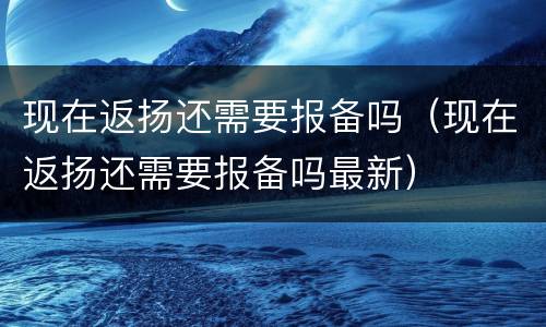 现在返扬还需要报备吗（现在返扬还需要报备吗最新）
