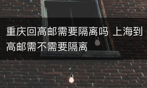 重庆回高邮需要隔离吗 上海到高邮需不需要隔离