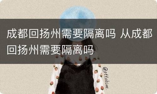 成都回扬州需要隔离吗 从成都回扬州需要隔离吗