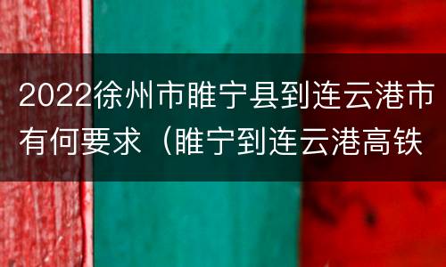 2022徐州市睢宁县到连云港市有何要求（睢宁到连云港高铁最新消息）
