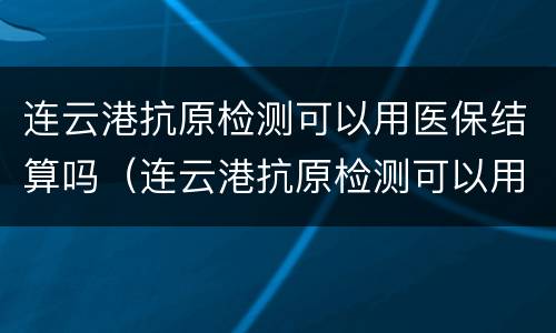 连云港抗原检测可以用医保结算吗（连云港抗原检测可以用医保结算吗多少钱）
