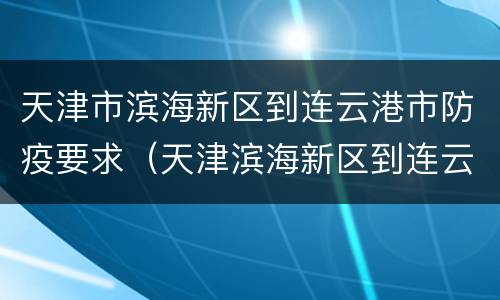 天津市滨海新区到连云港市防疫要求（天津滨海新区到连云港市有多少公里）