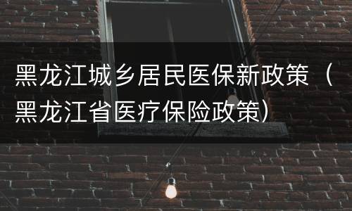 黑龙江城乡居民医保新政策（黑龙江省医疗保险政策）